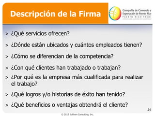 Descripción de la Firma
˃ ¿Qué servicios ofrecen?
˃ ¿Dónde están ubicados y cuántos empleados tienen?

˃ ¿Cómo se diferencian de la competencia?
˃ ¿Con qué clientes han trabajado o trabajan?

˃ ¿Por qué es la empresa más cualificada para realizar
el trabajo?
˃ ¿Qué logros y/o historias de éxito han tenido?
˃ ¿Qué beneficios o ventajas obtendrá el cliente?
24
© 2013 Sullivan Consulting, Inc.

 