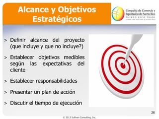 Alcance y Objetivos
Estratégicos
˃ Definir alcance del proyecto
(que incluye y que no incluye?)

˃ Establecer objetivos medibles
según las expectativas del
cliente
˃ Establecer responsabilidades
˃ Presentar un plan de acción
˃ Discutir el tiempo de ejecución
26
© 2013 Sullivan Consulting, Inc.

 