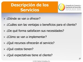 Descripción de los
Servicios
˃ ¿Dónde se van a ofrecer?
˃ ¿Cuáles son las ventajas o beneficios para el cliente?

˃ ¿De qué forma satisfacen sus necesidades?
˃ ¿Cómo se van a implementar?
˃ ¿Qué recursos ofrecerán el servicio?
˃ ¿Qué costos tienen?
˃ ¿Qué expectativas tiene el cliente?
27
© 2013 Sullivan Consulting, Inc.

 
