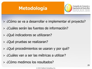 Metodología
˃ ¿Cómo se va a desarrollar e implementar el proyecto?
˃ ¿Cuáles serán las fuentes de información?
˃ ¿Qué indicadores se utilizaran?
˃ ¿Qué pruebas se realizaran?
˃ ¿Qué procedimientos se usaran y por qué?
˃ ¿Cuáles van a ser las métricas a utilizar?
˃ ¿Cómo medimos los resultados?
29
© 2013 Sullivan Consulting, Inc.

 