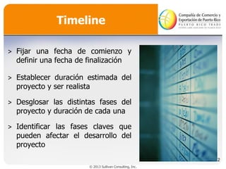 Timeline
˃ Fijar una fecha de comienzo y
definir una fecha de finalización

˃ Establecer duración estimada del
proyecto y ser realista
˃ Desglosar las distintas fases del
proyecto y duración de cada una
˃ Identificar las fases claves que
pueden afectar el desarrollo del
proyecto
32
© 2013 Sullivan Consulting, Inc.

 
