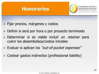 Honorarios
˃ Fijar precios, márgenes y costos
˃ Definir si será por hora o por proyecto terminado
˃ Determinar si es viable incluir un retainer para
cubrir los desembolsos/costos iniciales

˃ Evaluar si aplican los “out-of-pocket expenses”
˃ Costear gastos indirectos (professional liability)

34
© 2013 Sullivan Consulting, Inc.

 