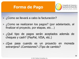 Forma de Pago
˃ ¿Como se llevará a cabo la facturación?
˃ ¿Como se realizaran los pagos? (por adelantado, al
finalizar el proyecto, por etapas, etc…)
˃ ¿Qué tipo de pagos serán aceptados además de
cheques y cash? (PayPal, VISA, etc.)
˃ ¿Que pasa cuando es un proyecto en moneda
extranjera? ¿Comisiones? ¿Tipo de cambio?
36
© 2013 Sullivan Consulting, Inc.

 