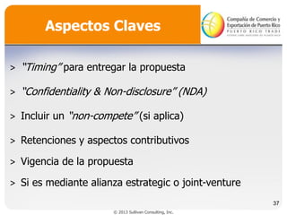 Aspectos Claves
˃ “Timing” para entregar la propuesta
˃ “Confidentiality & Non-disclosure” (NDA)
˃ Incluir un “non-compete” (si aplica)

˃ Retenciones y aspectos contributivos
˃ Vigencia de la propuesta
˃ Si es mediante alianza estrategic o joint-venture
37
© 2013 Sullivan Consulting, Inc.

 