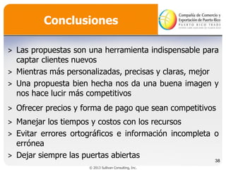 Conclusiones
˃ Las propuestas son una herramienta indispensable para
captar clientes nuevos
˃ Mientras más personalizadas, precisas y claras, mejor
˃ Una propuesta bien hecha nos da una buena imagen y
nos hace lucir más competitivos
˃ Ofrecer precios y forma de pago que sean competitivos
˃ Manejar los tiempos y costos con los recursos
˃ Evitar errores ortográficos e información incompleta o
errónea
˃ Dejar siempre las puertas abiertas

38

© 2013 Sullivan Consulting, Inc.

 