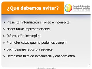¿Qué debemos evitar?
˃ Presentar información errónea o incorrecta
˃ Hacer falsas representaciones
˃ Información incompleta
˃ Prometer cosas que no podemos cumplir
˃ Lucir desesperados o inseguros
˃ Demostrar falta de experiencia y conocimiento
7
© 2013 Sullivan Consulting, Inc.

 