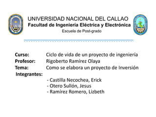 UNIVERSIDAD NACIONAL DEL CALLAO
Facultad de Ingeniería Eléctrica y Electrónica
Escuela de Post-grado
Curso: Ciclo de vida de un proyecto de ingeniería
Profesor: Rigoberto Ramírez Olaya
Tema: Como se elabora un proyecto de Inversión
Integrantes:
- Castilla Necochea, Erick
- Otero Sullón, Jesus
- Ramírez Romero, Lizbeth
 