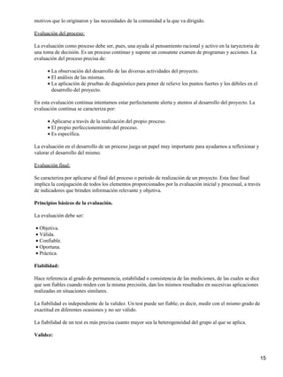 motivos que lo originaron y las necesidades de la comunidad a la que va dirigido.

Evaluación del proceso:

La evaluación como proceso debe ser, pues, una ayuda al pensamiento racional y activo en la taryectoria de
una toma de decisión. Es un proceso continuo y supone un consatnte examen de programas y acciones. La
evaluación del proceso precisa de:

      • La observación del desarrollo de las diversas actividades del proyecto.
      • El análisis de las mismas.
      • La aplicación de pruebas de diagnóstico para poner de relieve los puntos fuertes y los débiles en el
        desarrollo del proyecto.

En esta evaluación continua intentamos estar perfectamente alerta y atentos al desarrollo del proyecto. La
evaluación contínua se caracteriza por:

      • Aplicarse a través de la realización del propio proceso.
      • El propio perfeccionemiento del proceso.
      • Es específica.

La evaluación en el desarrollo de un proceso juega un papel muy importante para ayudarnos a reflexionar y
valorar el desarrollo del mismo.

Evaluación final:

Se caracteriza por aplicarse al final del proceso o periodo de realización de un proyecto. Esta fase final
implica la conjugación de todos los elementos proporcionados por la evaluación inicial y procesual, a través
de indicadores que brinden información relevante y objetiva.

Principios básicos de la evaluación.

La evaluación debe ser:

• Objetiva.
• Válida.
• Confiable.
• Oportuna.
• Práctica.

Fiabilidad:

Hace referencia al grado de permanencia, estabilidad o consistencia de las mediciones, de las cuales se dice
que son fiables cuando miden con la misma precisión, dan los mismos resultados en sucesivas aplicaciones
realizadas en situaciones similares.

La fiabilidad es independiente de la validez. Un test puede ser fiable; es decir, medir con el mismo grado de
exactitud en diferentes ocasiones y no ser válido.

La fiabilidad de un test es más precisa cuanto mayor sea la heterogeneidad del grupo al que se aplica.

Validez:



                                                                                                                15
 