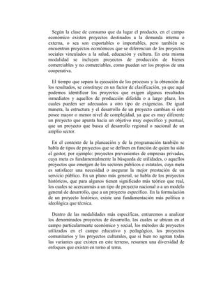 Según la clase de consumo que da lugar el producto, en el campo
económico existen proyectos destinados a la demanda interna o
externa, o sea son exportables o importables, pero también se
encuentran proyectos económicos que se diferencian de los proyectos
sociales vinculados a la salud, educación y cultura. En esta misma
modalidad se incluyen proyectos de producción de bienes
comerciables y no comerciables, como pueden ser los propios de una
cooperativa.

  El tiempo que separa la ejecución de los procesos y la obtención de
los resultados, se constituye en un factor de clasificación, ya que aquí
podemos identificar los proyectos que exigen algunos resultados
inmediatos y aquellos de producción diferida o a largo plazo, los
cuales pueden ser adecuados a otro tipo de exigencias. De igual
manera, la estructura y el desarrollo de un proyecto cambian si éste
posee mayor o menor nivel de complejidad, ya que es muy diferente
un proyecto que apunta hacia un objetivo muy específico y puntual,
que un proyecto que busca el desarrollo regional o nacional de un
amplio sector.

  En el contexto de la planeación y de la programación también se
habla de tipos de proyectos que se definen en función de quien ha sido
el gestor, por ejemplo: proyectos provenientes de empresas privadas,
cuya meta es fundamentalmente la búsqueda de utilidades, o aquellos
proyectos que emergen de los sectores públicos o estatales, cuya meta
es satisfacer una necesidad o asegurar la mejor prestación de un
servicio público. En un plano más general, se habla de los proyectos
históricos, que para algunos tienen significado más teórico que real,
los cuales se acercanmás a un tipo de proyecto nacional o a un modelo
general de desarrollo, que a un proyecto específico. En la formulación
de un proyecto histórico, existe una fundamentación más política o
ideológica que técnica.

  Dentro de las modalidades más específicas, entraremos a analizar
los denominados proyectos de desarrollo, los cuales se ubican en el
campo particularmente económico y social, los métodos de proyectos
utilizados en el campo educativo y pedagógico, los proyectos
comunitarios y los proyectos culturales, que si bien no agotan todas
las variantes que existen en este terreno, resumen una diversidad de
enfoques que existen en torno al tema.
 