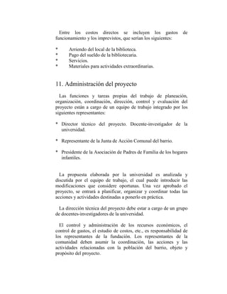 Entre los costos directos se incluyen los gastos               de
funcionamiento y los imprevistos, que serían los siguientes:

*     Arriendo del local de la biblioteca.
*     Pago del sueldo de la bibliotecaria.
*     Servicios.
*     Materiales para actividades extraordinarias.


11. Administración del proyecto
  Las funciones y tareas propias del trabajo de planeación,
organización, coordinación, dirección, control y evaluación del
proyecto están a cargo de un equipo de trabajo integrado por los
siguientes representantes:

* Director técnico del proyecto. Docente-investigador de la
  universidad.

* Representante de la Junta de Acción Comunal del barrio.

* Presidente de la Asociación de Padres de Familia de los hogares
  infantiles.


  La propuesta elaborada por la universidad es analizada y
discutida por el equipo de trabajo, el cual puede introducir las
modificaciones que considere oportunas. Una vez aprobado el
proyecto, se entrará a planificar, organizar y coordinar todas las
acciones y actividades destinadas a ponerlo en práctica.

  La dirección técnica del proyecto debe estar a cargo de un grupo
de docentes-investigadores de la universidad.

  El control y administración de los recursos económicos, el
control de gastos, el estudio de costos, etc., es responsabilidad de
los representantes de la fundación. Los representantes de la
comunidad deben asumir la coordinación, las acciones y las
actividades relacionadas con la población del barrio, objeto y
propósito del proyecto.
 