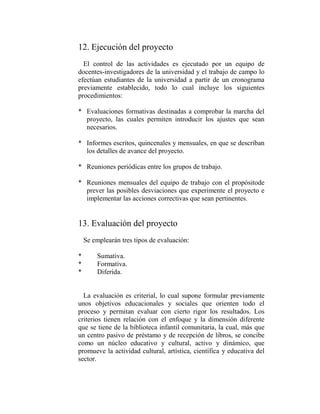 12. Ejecución del proyecto
  El control de las actividades es ejecutado por un equipo de
docentes-investigadores de la universidad y el trabajo de campo lo
efectúan estudiantes de la universidad a partir de un cronograma
previamente establecido, todo lo cual incluye los siguientes
procedimientos:

* Evaluaciones formativas destinadas a comprobar la marcha del
  proyecto, las cuales permiten introducir los ajustes que sean
  necesarios.

* Informes escritos, quincenales y mensuales, en que se describan
  los detalles de avance del proyecto.

* Reuniones periódicas entre los grupos de trabajo.

* Reuniones mensuales del equipo de trabajo con el propósitode
  prever las posibles desviaciones que experimente el proyecto e
  implementar las acciones correctivas que sean pertinentes.


13. Evaluación del proyecto
    Se emplearán tres tipos de evaluación:

*       Sumativa.
*       Formativa.
*       Diferida.


  La evaluación es criterial, lo cual supone formular previamente
unos objetivos educacionales y sociales que orienten todo el
proceso y permitan evaluar con cierto rigor los resultados. Los
criterios tienen relación con el enfoque y la dimensión diferente
que se tiene de la biblioteca infantil comunitaria, la cual, más que
un centro pasivo de préstamo y de recepción de libros, se concibe
como un núcleo educativo y cultural, activo y dinámico, que
promueve la actividad cultural, artística, científica y educativa del
sector.
 
