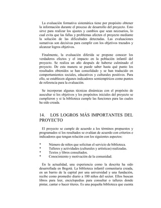 La evaluación formativa sistemática tiene por propósito obtener
la información durante el proceso de desarrollo del proyecto. Esto
sirve para realizar los ajustes y cambios que sean necesarios, lo
cual evita que las fallas y problemas afecten el proyecto mediante
la solución de las dificultades detectadas. Las evaluaciones
sumativas son decisivas para cumplir con los objetivos trazados y
alcanzar logros objetivos.

  Finalmente, la evaluación diferida se propone conocer los
verdaderos efectos y el impacto en la población infantil del
proyecto. Se realiza un año después de haberse culminado el
proyecto. De esta manera se puede saber hasta qué punto los
resultados obtenidos se han consolidado y se han traducido en
comportamientos sociales, educativos y culturales positivos. Para
ello, se establecen algunos indicadores semiempíricos como puntos
de referencia para la evaluación.

  Se incorporan algunas técnicas dinámicas con el propósito de
auscultar si los objetivos y los propósitos iniciales del proyecto se
cumplieron y si la biblioteca cumple las funciones para las cuales
ha sido creada.


14. LOS LOGROS MÁS IMPORTANTES DEL
PROYECTO
  El proyecto se cumple de acuerdo a los términos propuestos y
programados si los resultados se evalúan de acuerdo con criterios e
indicadores que tengan relación con los siguientes aspectos:

*      Número de niños que solicitan el servicio de biblioteca.
*      Talleres y actividades (culturales y artísticas) realizadas.
*      Textos y libros consultados.
*      Conocimiento y motivación de la comunidad.

  En la actualidad, una experiencia como la descrita ha sido
desarrollada en Bogotá. La biblioteca infantil comunitaria creada,
en un barrio de la capital por una universidad y una fundación,
recibe como promedio diario a 100 niños del sector. Ellos buscan
libros para leer, enciclopedias para consultar o talleres donde
pintar, cantar o hacer títeres. Es una pequeña biblioteca que cuenta
 