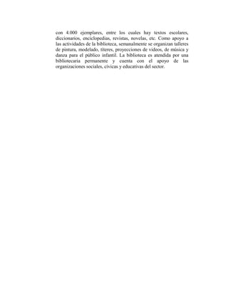 con 4.000 ejemplares, entre los cuales hay textos escolares,
diccionarios, enciclopedias, revistas, novelas, etc. Como apoyo a
las actividades de la biblioteca, semanalmente se organizan talleres
de pintura, modelado, títeres, proyecciones de videos, de música y
danza para el público infantil. La biblioteca es atendida por una
bibliotecaria permanente y cuenta con el apoyo de las
organizaciones sociales, cívicas y educativas del sector.
 