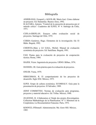 Bibliografía
ANDER-EGG, Ezequiel y AGUILAR, María José. Cómo elaborar
un proyecto. Ed. Humanitas. Buenos Aires, 1992.
B ALTARA, Antonio. "Control de la ejecución de proyectos por el
método crítico". Cuadernos del ILPES, N° 4. Santiago de Chile,
1971.

CEPLA-ODEPLAN. Ensayos sobre              evaluación   social   de
proyectos. Santiago de Chile, 1972.

CERDA Gutiérrez, Hugo. Elementos de la investigación. Ed. El
Búho. Bogotá, 1992.

CHERVEL,Marc y LE GALL, Michel. Manual de evaluación
económica de proyectos. Ed. Santillana. Bogotá, 1991.

FAO. Pautas para la evaluación de proyectos de cooperación
técnica. Roma, 1984.

HAJER, Víctor. Ingeniería de proyectos. URNO. Bilbao, 1974.

HANSER, J.R. Guía práctica para la evaluación de proyectos.

ONUDI. Viena, 1979.

HIRSCHMAN, R. El comportamiento de los proyectos de
desarrollo. Siglo XXI. México, 1975.

ILPES. Grupo de cultura económica. ECOMSALV. Guía para la
presentación de proyectos. El Salvador, 1989.

JOINT COMMITTEE. Normas de evaluación para programas,
proyectos y material educativo. Ed. Trillas. México, 1988.

JULIENNE, R. L'élaboration et l'étude des projets d'investigation.
Collection Méthodologie de la Planification. N° 5. Ministere de la
Coopération, La Documentation Francaise. Paris, 1972.

KOONTZ, O'Donnell. Administración. Me. Graw Hill. México,
1985.
 