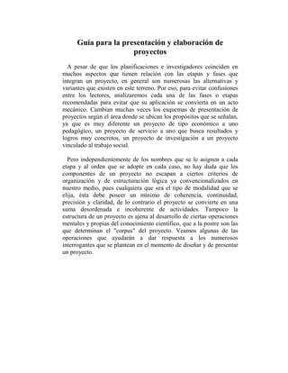 Guía para la presentación y elaboración de
                     proyectos
  A pesar de que los planificaciones e investigadores coinciden en
muchos aspectos que tienen relación con las etapas y fases que
integran un proyecto, en general son numerosas las alternativas y
variantes que existen en este terreno. Por eso, para evitar confusiones
entre los lectores, analizaremos cada una de las fases o etapas
recomendadas para evitar que su aplicación se convierta en un acto
mecánico. Cambian muchas veces los esquemas de presentación de
proyectos según el área donde se ubican los propósitos que se señalan,
ya que es muy diferente un proyecto de tipo económico a uno
pedagógico, un proyecto de servicio a uno que busca resultados y
logros muy concretos, un proyecto de investigación a un proyecto
vinculado al trabajo social.

  Pero independientemente de los nombres que se le asignen a cada
etapa y al orden que se adopte en cada caso, no hay duda que los
componentes de un proyecto no escapan a ciertos criterios de
organización y de estructuración lógica ya convencionalizados en
nuestro medio, pues cualquiera que sea el tipo de modalidad que se
elija, ésta debe poseer un mínimo de coherencia, continuidad,
precisión y claridad, de lo contrario el proyecto se convierte en una
suma desordenada e incoherente de actividades. Tampoco la
estructura de un proyecto es ajena al desarrollo de ciertas operaciones
mentales y propias del conocimiento científico, que a la postre son las
que determinan el "corpus" del proyecto. Veamos algunas de las
operaciones que ayudarán a dar respuesta a los numerosos
interrogantes que se plantean en el momento de diseñar y de presentar
un proyecto.
 