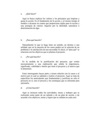 a.    ¿Qué hacer?

  Aquí se busca explicar los valores y los principios que inspiran y
guían la acción. Es el fundamento de la acción, y al mismo tiempo el
modelo a alcanzar en cuanto que proporciona reglas para la acción y
una jerarquía de valores. Inquiere por la identidad, naturaleza o
determinación de algo.




b.    ¿Para qué hacerlo?

  Naturalmente lo que se haga tiene un sentido, un destino o una
utilidad, que en la mayoría de los casos podría ser la solución de un
problema o la satisfacción de una necesidad. Es decir, el "para qué" se
relaciona con los objetivos que se plantea el proyecto.

c.    ¿Por qué hacerlo?

  Es la medida de la justificación del proyecto, que remite
necesariamente a una explicación que señala la importancia,
significado, viabilidad e interés que tiene el proyecto y el motivo que
lo determinó.

  Estos interrogantes hacen parte y tienen relación con la causa o el
motivo por el cual yo adelanto o realizo el proyecto. Aquí se trata de
especificar los antecedentes que fundamentan y justifican no sólo el
proyecto en sí, sino el proceso y las estrategias que se utilizarán para
ejecutarlo.

d.    ¿Cómo hacerlo?

  Aquí se incluyen todas las actividades, tareas y trabajos que se
realizarán como parte de un método y de un plan de acción, y de
acuerdo a los objetivos, metas y logros que se señalen en cada caso.
 