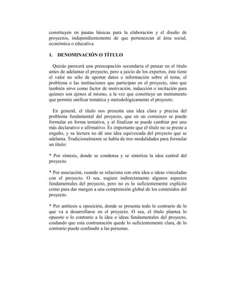 constituyen en pautas básicas para la elaboración y el diseño de
proyectos, independientemente de que pertenezcan al área social,
económica o educativa.

1. DENOMINACIÓN O TÍTULO

  Quizás parecerá una preocupación secundaria el pensar en el título
antes de adelantar el proyecto, pero a juicio de los expertos, éste tiene
el valor no sólo de aportar datos e información sobre el tema, el
problema o las instituciones que participan en el proyecto, sino que
también sirve como factor de motivación, inducción o incitación para
quienes son ajenos al mismo, a la vez que constituye un instrumento
que permite unificar temática y metodológicamente el proyecto.

  En general, el título nos presenta una idea clara y precisa del
problema fundamental del proyecto, que en un comienzo se puede
formular en forma tentativa, y al finalizar se puede cambiar por uno
más declarativo o afirmativo. Es importante que el título no se preste a
engaño, y su lectura no dé una idea equivocada del proyecto que se
adelanta. Tradicionalmente se habla de tres modalidades para formular
un título:

* Por síntesis, donde se condensa y se sintetiza la idea central del
proyecto.

* Por asociación, cuando se relaciona con otra idea o ideas vinculadas
con el proyecto. O sea, sugiere indirectamente algunos aspectos
fundamentales del proyecto, pero no es lo suficientemente explícito
como para dar margen a una comprensión global de los contenidos del
proyecto.

* Por antítesis u oposición, donde se presenta todo lo contrario de lo
que va a desarrollarse en el proyecto. O sea, el título plantea lo
opuesto o lo contrario a la idea o ideas fundamentales del proyecto,
cuidando que esta contrastación quede lo suficientemente clara, de lo
contrario puede confundir a las personas.
 
