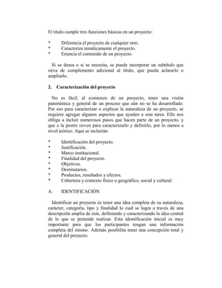 El título cumple tres funciones básicas en un proyecto:

*     Diferencia el proyecto de cualquier otro.
*     Caracteriza temáticamente el proyecto.
*     Enuncia el contenido de un proyecto.

  Si se desea o si se necesita, se puede incorporar un subtítulo que
sirva de complemento adicional al título, que pueda aclararlo o
ampliarlo.

2. Caracterización del proyecto

  No es fácil, al comienzo de un proyecto, tener una visión
panorámica y general de un proceso que aún no se ha desarrollado.
Por eso para caracterizar o explicar la naturaleza de un proyecto, se
requiere agregar algunos aspectos que ayuden a esta tarea. Ello nos
obliga a incluir numerosos pasos que hacen parte de un proyecto, y
que a la postre sirven para caracterizarlo y definirlo, por lo menos a
nivel teórico. Aquí se incluirán:

*     Identificación del proyecto.
*     Justificación.
*     Marco institucional.
*     Finalidad del proyecto.
*     Objetivos.
*     Destinatarios.
*     Productos, resultados y efectos.
*     Cobertura y contexto físico o geográfico, social y cultural.

A.    IDENTIFICACIÓN

  Identificar un proyecto es tener una idea completa de su naturaleza,
carácter, categoría, tipo y finalidad lo cual se logra a través de una
descripción amplia de éste, definiendo y caracterizando la idea central
de lo que se pretende realizar. Esta identificación inicial es muy
importante para que los participantes tengan una información
completa del mismo. Además posibilita tener una concepción total y
general del proyecto.
 
