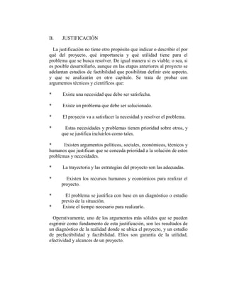 B.    JUSTIFICACIÓN

  La justificación no tiene otro propósito que indicar o describir el por
qué del proyecto, qué importancia y qué utilidad tiene para el
problema que se busca resolver. De igual manera si es viable, o sea, si
es posible desarrollarlo, aunque en las etapas anteriores al proyecto se
adelantan estudios de factibilidad que posibilitan definir este aspecto,
y que se analizarán en otro capítulo. Se trata de probar con
argumentos técnicos y científicos que:

*      Existe una necesidad que debe ser satisfecha.

*      Existe un problema que debe ser solucionado.

*      El proyecto va a satisfacer la necesidad y resolver el problema.

*      Estas necesidades y problemas tienen prioridad sobre otros, y
      que se justifica incluirlos como tales.

*      Existen argumentos políticos, sociales, económicos, técnicos y
humanos que justifican que se conceda prioridad a la solución de estos
problemas y necesidades.

*      La trayectoria y las estrategias del proyecto son las adecuadas.

*       Existen los recursos humanos y económicos para realizar el
      proyecto.

*       El problema se justifica con base en un diagnóstico o estudio
      previo de la situación.
*     Existe el tiempo necesario para realizarlo.

  Operativamente, uno de los argumentos más sólidos que se pueden
esgrimir como fundamento de esta justificación, son los resultados de
un diagnóstico de la realidad donde se ubica el proyecto, y un estudio
de prefactibilidad y factibilidad. Ellos son garantía de la utilidad,
efectividad y alcances de un proyecto.
 