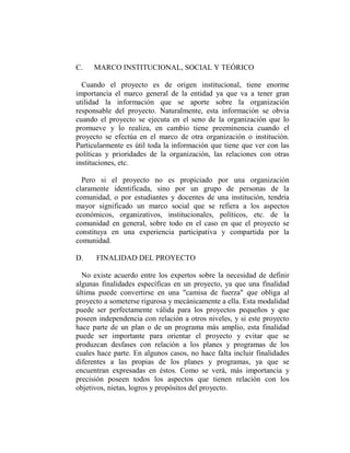 C.   MARCO INSTITUCIONAL, SOCIAL Y TEÓRICO

  Cuando el proyecto es de origen institucional, tiene enorme
importancia el marco general de la entidad ya que va a tener gran
utilidad la información que se aporte sobre la organización
responsable del proyecto. Naturalmente, esta información se obvia
cuando el proyecto se ejecuta en el seno de la organización que lo
promueve y lo realiza, en cambio tiene preeminencia cuando el
proyecto se efectúa en el marco de otra organización o institución.
Particularmente es útil toda la información que tiene que ver con las
políticas y prioridades de la organización, las relaciones con otras
instituciones, etc.

  Pero si el proyecto no es propiciado por una organización
claramente identificada, sino por un grupo de personas de la
comunidad, o por estudiantes y docentes de una institución, tendría
mayor significado un marco social que se refiera a los aspectos
económicos, organizativos, institucionales, políticos, etc. de la
comunidad en general, sobre todo en el caso en que el proyecto se
constituya en una experiencia participativa y compartida por la
comunidad.

D.    FINALIDAD DEL PROYECTO

  No existe acuerdo entre los expertos sobre la necesidad de definir
algunas finalidades específicas en un proyecto, ya que una finalidad
última puede convertirse en una "camisa de fuerza" que obliga al
proyecto a someterse rigurosa y mecánicamente a ella. Esta modalidad
puede ser perfectamente válida para los proyectos pequeños y que
poseen independencia con relación a otros niveles, y si este proyecto
hace parte de un plan o de un programa más amplio, esta finalidad
puede ser importante para orientar el proyecto y evitar que se
produzcan desfases con relación a los planes y programas de los
cuales hace parte. En algunos casos, no hace falta incluir finalidades
diferentes a las propias de los planes y programas, ya que se
encuentran expresadas en éstos. Como se verá, más importancia y
precisión poseen todos los aspectos que tienen relación con los
objetivos, nietas, logros y propósitos del proyecto.
 