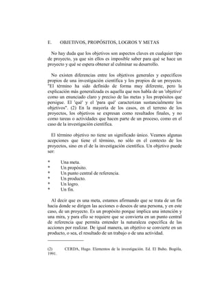 E.      OBJETIVOS, PROPÓSITOS, LOGROS Y METAS

  No hay duda que los objetivos son aspectos claves en cualquier tipo
de proyecto, ya que sin ellos es imposible saber para qué se hace un
proyecto y qué se espera obtener al culminar su desarrollo.

  No existen diferencias entre los objetivos generales y específicos
propios de una investigación científica y los propios de un proyecto.
"El término ha sido definido de forma muy diferente, pero la
explicación más generalizada es aquella que nos habla de un 'objetivo'
como un enunciado claro y preciso de las metas y los propósitos que
persigue. El 'qué' y el 'para qué' caracterizan sustancialmente los
objetivos". (2) En la mayoría de los casos, en el terreno de los
proyectos, los objetivos se expresan como resultados finales, y no
como tareas o actividades que hacen parte de un proceso, como en el
caso de la investigación científica.

  El término objetivo no tiene un significado único. Veamos algunas
acepciones que tiene el término, no sólo en el contexto de los
proyectos, sino en el de la investigación científica. Un objetivo puede
ser:

*       Una meta.
*       Un propósito.
*       Un punto central de referencia.
*       Un producto.
*       Un logro.
*       Un fin.

  Al decir que es una meta, estamos afirmando que se trata de un fin
hacia donde se dirigen las acciones o deseos de una persona, y en este
caso, de un proyecto. Es un propósito porque implica una intención y
una mira, y para ello se requiere que se convierta en un punto central
de referencia que permita entender la naturaleza específica de las
acciones por realizar. De igual manera, un objetivo se convierte en un
producto, o sea, el resultado de un trabajo o de una actividad.


(2)       CERDA, Hugo. Elementos de la investigación. Ed. El Buho. Bogóla,
1991.
 
