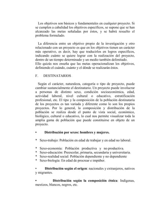 Los objetivos son básicos y fundamentales en cualquier proyecto. Si
se cumplen a cabalidad los objetivos específicos, se supone que se han
alcanzado las metas señaladas por éstos, y se habrá resuelto el
problema formulado.

  La diferencia entre un objetivo propio de la investigación y otro
relacionado con un proyecto es que en los objetivos tienen un carácter
más operativo, es decir, hay que traducirlos en logros específicos,
indicando cuánto se quiere lograr con la realización del proyecto,
dentro de un tiempo determinado y un medio también delimitado.
Ello quizás nos enseña que las metas operacionalizan los objetivos,
definiendo el cuándo, cuánto y el dónde se realizarán éstos.

F.     DESTINATARIOS

  Según el carácter, naturaleza, categoría o tipo de proyecto, puede
cambiar sustancialmente el destinatario. Un proyecto puede involucrar
a personas de distinto sexo, condición socioeconómica, edad,
actividad laboral, nivel cultural o educativo, estratificación
profesional, etc. El tipo y la composición de la población destinataria
de los proyectos es tan variada y diferente como lo son los propios
proyectos. Por lo general, la composición y distribución de la
población se realiza desde el punto de vista social, económico,
biológico, cultural o educativo, lo cual nos permite visualizar toda la
amplia gama de población que puede constituirse en objeto de un
proyecto.

•       Distribución por sexos: hombres y mujeres.

* Sexo-trabajo: Población en edad de trabajar y en edad no laboral.

*    Sexo-economía: Población productiva y no productiva.
*    Sexo-educación: Preescolar, primaria, secundaria y universitaria.
*    Sexo-realidad social: Población dependiente y no dependiente
*    Sexo-biología: En edad de procrear e impúber.

•     Distribución según el origen: nacionales y extranjeros, nativos
y migrantes.

•           Distribución según la composición étnica: Indígenas,
mestizos, blancos, negros, etc.
 