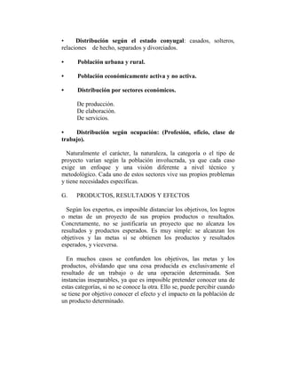 •     Distribución según el estado conyugal: casados, solteros,
relaciones de hecho, separados y divorciados.

•     Población urbana y rural.

•     Población económicamente activa y no activa.

•     Distribución por sectores económicos.

      De producción.
      De elaboración.
      De servicios.

•    Distribución según ocupación: (Profesión, oficio, clase de
trabajo).

  Naturalmente el carácter, la naturaleza, la categoría o el tipo de
proyecto varían según la población involucrada, ya que cada caso
exige un enfoque y una visión diferente a nivel técnico y
metodológico. Cada uno de estos sectores vive sus propios problemas
y tiene necesidades específicas.

G.    PRODUCTOS, RESULTADOS Y EFECTOS

  Según los expertos, es imposible distanciar los objetivos, los logros
o metas de un proyecto de sus propios productos o resultados.
Concretamente, no se justificaría un proyecto que no alcanza los
resultados y productos esperados. Es muy simple: se alcanzan los
objetivos y las metas si se obtienen los productos y resultados
esperados, y viceversa.

  En muchos casos se confunden los objetivos, las metas y los
productos, olvidando que una cosa producida es exclusivamente el
resultado de un trabajo o de una operación determinada. Son
instancias inseparables, ya que es imposible pretender conocer una de
estas categorías, si no se conoce la otra. Ello se, puede percibir cuando
se tiene por objetivo conocer el efecto y el impacto en la población de
un producto determinado.
 
