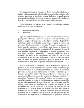 Si bien generalmente un producto se define como el resultado de un
trabajo o de una actividad determinada, son muchas las variantes y los
alcances que tiene un producto, ya que fácilmente se puede asociar
con una obra realizada, el fruto de un trabajo, un provecho, un lucro o
beneficio, un rendimiento, un rédito, una utilidad o una renta.

  En los proyectos de tipo social o cultural, casi siempre podemos
identificar dos tipos de productos:

*      Resultados materiales.
*      Servicios.

  Aquí los aspectos materiales de una obra pueden ser muy vanados,
pues pueden referirse a viviendas, escuelas o aulas construidas, como
parte de un proyecto que tiene como objetivo este tipo de productos
materiales. Una vez realizadas estas obras, se agota el sentido del
proyecto. Tradicionalmente, el concepto "servicio" se relaciona con
todas aquellas acciones o actividades que buscan o tienen por
propósito la satisfacción de las necesidades de las personas. Se trata de
una actividad humana no productiva en el sentido económico, pero
que busca satisfacer necesidades y resolver problemas, con el
propósito de mejorar las condiciones de vida de las personas
destinatarias de los servicios. Muchas veces los servicios se presentan
bajo la forma de bienes materiales, pero su objetivo no es la
consecución de éstos, sino la ayuda o el beneficio que prestan.

  A nivel económico, se concretan a través de bienes de capital o de
producción, los cuales son capaces de generar bienes o servicios, que
son el "producto" en el sentido corriente de éste término. Resultan del
proyecto, además, ciertos efectos sobre el sistema económico, que se
traducen en cambios en las relaciones, condiciones y situaciones que
caracterizan el funcionamiento del sistema. En el campo económico se
denominan "resultados del proyecto", tanto a sus productos como a
sus efectos, que a la postre se consideran como aspectos inseparables
de una misma actividad. O sea, existe una clara diferencia entre los
alcances que tiene un producto no produce un cambio o una
transformación en una población determinada. Se requiere que ese
producto afecte o actúe sobre las personas, es decir que tenga un
efecto sobre esa población. Un error en el que incurren numerosos
proyectos en el campo social o educativo, es que piensan que sus
objetivos se han agotado en el momento que se genera un producto
 
