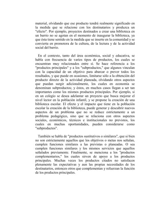 material, olvidando que ese producto tendrá realmente significado en
la medida que se relacione con los destinatarios y produzca un
"efecto". Por ejemplo, proyectos destinados a crear una biblioteca en
un barrio no se agotan en el momento de inaugurar la biblioteca, ya
que ésta tiene sentido en la medida que se inserte en la comunidad y se
convierta en promotora de la cultura, de la lectura y de la actividad
social del barrio.

  En el contexto, tanto del área económica, social y educativa, se
habla con frecuencia de varios tipos de productos, los cuales se
encuentran muy relacionados entre sí. Se hace referencia a los
"productos principales" y a los "subproductos," que algunos vinculan
con la capacidad de un objetivo para abarcar o prever todos los
resultados, y que puede en ocasiones, limitarse sólo a la obtención del
producto directo de la actividad planeada, olvidando otros aspectos
que puedan surgir adicionalmente, los cuales en economía se
denominan subproductos; y éstos, en muchos casos llegan a ser tan
importantes como los mismos productos principales. Por ejemplo, si
en un colegio se desea adelantar un proyecto que busca mejorar el
nivel lector en la población infantil, y se propone la creación de una
biblioteca escolar. El efecto y el impacto que tiene en la población
escolar la creación de la biblioteca, puede generar y descubrir nuevos
aspectos de un problema que no se reduce estrictamente a un
problema pedagógico, sino que se relaciona con otros aspectos
sociales, económicos, técnicos e institucionales no previstos, los
cuales en muchas oportunidades, pueden considerarse como
"subproductos".

  También se habla de "productos sustitutivos o similares", que si bien
no son estrictamente aquellos que los objetivos o metas nos señalan,
cumplen funciones similares a las previstas o planeadas. O sea
cumplen funciones similares y los mismos servicios que aquellos
señalados previamente. Finalmente, se menciona a los "productos
complementarios," los cuales sirven de apoyo a los productos
principales. Muchas veces los productos citados no satisfacen
plenamente las expectativas y aun las propias necesidades de los
destinatarios, entonces otros que complementan y refuerzan la función
de los productos principales.
 