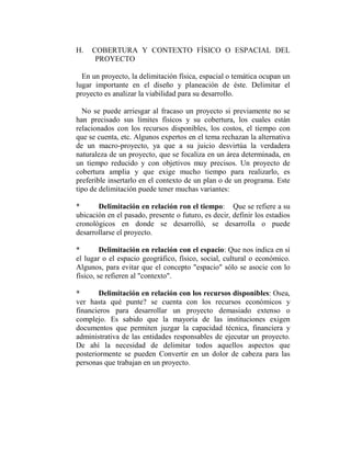 H.   COBERTURA Y CONTEXTO FÍSICO O ESPACIAL DEL
      PROYECTO

  En un proyecto, la delimitación física, espacial o temática ocupan un
lugar importante en el diseño y planeación de éste. Delimitar el
proyecto es analizar la viabilidad para su desarrollo.

  No se puede arriesgar al fracaso un proyecto si previamente no se
han precisado sus límites físicos y su cobertura, los cuales están
relacionados con los recursos disponibles, los costos, el tiempo con
que se cuenta, etc. Algunos expertos en el tema rechazan la alternativa
de un macro-proyecto, ya que a su juicio desvirtúa la verdadera
naturaleza de un proyecto, que se focaliza en un área determinada, en
un tiempo reducido y con objetivos muy precisos. Un proyecto de
cobertura amplia y que exige mucho tiempo para realizarlo, es
preferible insertarlo en el contexto de un plan o de un programa. Este
tipo de delimitación puede tener muchas variantes:

*      Delimitación en relación ron el tiempo: Que se refiere a su
ubicación en el pasado, presente o futuro, es decir, definir los estadios
cronológicos en donde se desarrolló, se desarrolla o puede
desarrollarse el proyecto.

*        Delimitación en relación con el espacio: Que nos indica en sí
el lugar o el espacio geográfico, físico, social, cultural o económico.
Algunos, para evitar que el concepto "espacio" sólo se asocie con lo
físico, se refieren al "contexto".

*      Delimitación en relación con los recursos disponibles: Osea,
ver hasta qué punte? se cuenta con los recursos económicos y
financieros para desarrollar un proyecto demasiado extenso o
complejo. Es sabido que la mayoría de las instituciones exigen
documentos que permiten juzgar la capacidad técnica, financiera y
administrativa de las entidades responsables de ejecutar un proyecto.
De ahí la necesidad de delimitar todos aquellos aspectos que
posteriormente se pueden Convertir en un dolor de cabeza para las
personas que trabajan en un proyecto.
 