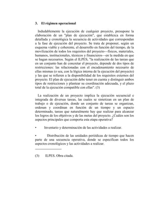3. El régimen operacional

  Indudablemente la ejecución de cualquier proyecto, presupone la
elaboración de un "plan de ejecución", que establezca en forma
detallada y cronológica la secuencia de actividades que correspondan
a la fase de ejecución del proyecto. Se trata de proponer, según un
esquema viable y coherente, el desarrollo en función del tiempo, de la
movilización de todos los requisitos del proyecto—físicos, materiales,
humanos, institucionales, técnicos y financieros—en la medida en que
se hagan necesarios. Según el ILPES, "la realización de las tareas que
en un conjunto han de concretar el proyecto, depende de dos tipos de
restricciones: las relacionadas con el encadenamiento necesario de
ellas mismas (o sea, con la lógica interna de la ejecución del proyecto)
y las que se refieren a la disponibilidad de los requisitos externos del
proyecto. El plan de ejecución debe tener en cuenta y distinguir ambos
tipos de restricciones y plantear su coordinación adecuada, y el plazo
total de la ejecución compatible con ellas". (3)

  La realización de un proyecto implica la ejecución secuencial e
integrada de diversas tareas, las cuales se sintetizan en un plan de
trabajo o de ejecución, donde un conjunto de tareas se organizan,
ordenan y coordinan en función de un tiempo y un espacio
determinado, tareas que naturalmente hay que realizar para alcanzar
los logros de los objetivos y de las metas del proyecto. ¿Cuáles son los
aspectos principales que comporta esta etapa operativa?

•     Inventario y determinación de las actividades a realizar.

•       Distribución de las unidades periódicas de tiempo que hacen
parte de una secuencia operativa, donde se especifican todos los
aspectos cronológicos y las actividades a realizar.


(3)    ILPES. Obra citada.
 