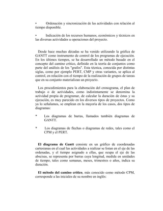 •      Ordenación y sincronización de las actividades con relación al
tiempo disponible.

•       Indicación de los recursos humanos, económicos y técnicos en
las diversas actividades u operaciones del proyecto.


  Desde hace muchas décadas se ha venido utilizando la gráfica de
GANTT como instrumento de control de los programas de ejecución.
En los últimos tiempos, se ha desarrollado un método basado en el
concepto del camino crítico, definido en la teoría de conjuntos como
parte del análisis de los "grafos". Esta técnica, conocida por distintas
siglas, como por ejemplo PERT, CMP y otras variantes, se aplica al
control, en relación con el tiempo de la realización de grupos de tareas
que en su conjunto materializan un proyecto.

  Los procedimientos para la elaboración del cronograma, el plan de
trabajo o de actividades, como indistintamente se denomina la
actividad propia de programar, de calcular la duración de éstas y su
ejecución, es muy parecido en los diversos tipos de proyectos. Como
ya lo señalamos, se emplean en la mayoría de los casos, dos tipos de
diagramas:

*     Los diagramas de barras, llamados también diagramas de
      GANTT.

*     Los diagramas de flechas o diagramas de redes, tales como el
      CPM y el PERT.


  El diagrama de Gantt consiste en un gráfico de coordenadas
cartesianas en el cual las actividades a realizar se listan en el eje de las
ordenadas, y el tiempo asignado a ellas, que ocupa el eje de las
abscisas, se representa por barras cuya longitud, medida en unidades
de tiempo, tales como semanas, meses, trimestres o años, indica su
duración.

  El método del camino crítico, más conocido como método CPM,
corresponde a las iniciales de su nombre en inglés:
 