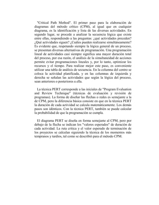 "Critical Path Method". El primer paso para la elaboración de
diagramas del método crítico (CPM), al igual que en cualquier
diagrama, es la identificación y lista de las diversas actividades. En
segundo lugar, se procede a analizar la secuencia lógica que existe
entre ellas, respondiendo a las preguntas: ¿qué actividades preceden?
¿Qué actividades siguen? ¿Cuáles pueden realizarse simultáneamente?
Es evidente que, respetando siempre la lógica general de un proceso,
se presentan diversas alternativas de programación. Una programación
lineal de actividades casi siempre significa una mayor duración total
del proceso, por esa razón, el análisis de la simultaneidad de acciones
permite evitar programaciones lineales y, por lo tanto, optimizar los
recursos y el tiempo. Para realizar mejor este paso, es conveniente
utilizar una tabla de análisis de secuencia. En la columna del centro se
coloca la actividad planificada, y en las columnas de izquierda y
derecha se señalan las actividades que según la lógica del proceso,
sean anteriores o posteriores a ella.

  La técnica PERT corresponde a las iniciales de "Program Evaluation
and Review Technique" (técnicas de evaluación y revisión de
programas). La forma de diseñar las flechas o redes es semejante a la
de CPM, pero la diferencia básica consiste en que en la técnica PERT
la duración de cada actividad se calcula matemáticamente. Los demás
pasos son idénticos. Con la técnica PERT, también se puede calcular
la probabilidad de que la programación se cumpla.

  El diagrama PERT se diseña en forma semejante al CPM, pero por
debajo de la flecha se indican los "valores esperados" de duración de
cada actividad. La ruta crítica y el valor esperado de terminación de
los proyectos se calculan siguiendo la técnica de los momentos más
tempranos y tardíos, tal como se describió para el método CPM.
 
