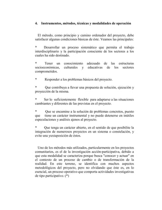 4. Instrumentos, métodos, técnicas y modalidades de operación


  El método, como principio y camino ordenador del proyecto, debe
satisfacer algunas condiciones básicas de éste. Veamos las principales:

*      Desarrollar un proceso sistemático que permita el trabajo
interdisciplinario y la participación consciente de los sectores a los
cuales ha sido destinado.

*     Tener un       conocimiento adecuado de las estructuras
socioeconómicas,     culturales y educativas de los sectores
comprometidos.

*     Responder a los problemas básicos del proyecto.

*     Que contribuya a llevar una propuesta de solución, ejecución y
proyección de la misma.

*    Ser lo suficientemente flexible para adaptarse a las situaciones
cambiantes y diferentes de las previstas en el proyecto.

*      Que se encamine a la solución de problemas concretos, puesto
que tiene un carácter instrumental y no puede detenerse en inútiles
especulaciones y análisis ajenos al proyecto.

*      Que tenga un carácter abierto, en el sentido de que posibilite la
integración de numerosos proyectos en un sistema o constelación, y
evite una yuxtaposición de éstos.


  Uno de los métodos más utilizados, particularmente en los proyectos
comunitarios, es el de la investigación acción-participativa, debido a
que esta modalidad se caracteriza porque busca "conocer y actuar" en
el contexto de un proceso de cambio o de transformación de la
realidad. En este terreno, se identifica con muchos aspectos
metodológicos del proyecto, pero no olvidando que éste es, en lo
esencial, un proceso operativo que comporta actividades investigativas
de tipo participativo. (*)
 
