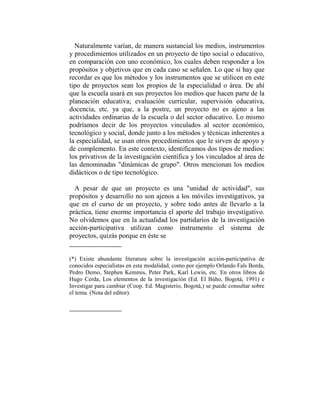 Naturalmente varían, de manera sustancial los medios, instrumentos
y procedimientos utilizados en un proyecto de tipo social o educativo,
en comparación con uno económico, los cuales deben responder a los
propósitos y objetivos que en cada caso se señalen. Lo que sí hay que
recordar es que los métodos y los instrumentos que se utilicen en este
tipo de proyectos sean los propios de la especialidad o área. De ahí
que la escuela usará en sus proyectos los medios que hacen parte de la
planeación educativa; evaluación curricular, supervisión educativa,
docencia, etc. ya que, a la postre, un proyecto no es ajeno a las
actividades ordinarias de la escuela o del sector educativo. Lo mismo
podríamos decir de los proyectos vinculados al sector económico,
tecnológico y social, donde junto a los métodos y técnicas inherentes a
la especialidad, se usan otros procedimientos que le sirven de apoyo y
de complemento. En este contexto, identificamos dos tipos de medios:
los privativos de la investigación científica y los vinculados al área de
las denominadas "dinámicas de grupo". Otros mencionan los medios
didácticos o de tipo tecnológico.

  A pesar de que un proyecto es una "unidad de actividad", sus
propósitos y desarrollo no son ajenos a los móviles investigativos, ya
que en el curso de un proyecto, y sobre todo antes de llevarlo a la
práctica, tiene enorme importancia el aporte del trabajo investigativo.
No olvidemos que en la actualidad los partidarios de la investigación
acción-participativa utilizan como instrumento el sistema de
proyectos, quizás porque en éste se


(*) Existe abundante literatura sobre la investigación acción-participativa de
conocidos especialistas en esta modalidad, como por ejemplo Orlando Fals Borda,
Pedro Demo, Stephen Kemmis, Peter Park, Karl Lewin, etc. En otros libros de
Hugo Cerda, Los elementos de la investigación (Ed. El Búho, Bogotá, 1991) e
Investigar para cambiar (Coop. Ed. Magisterio, Bogotá,) se puede consultar sobre
el tema. (Nota del editor).
 