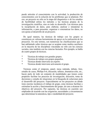 puede articular el conocimiento con la actividad, la producción de
conocimientos con la solución de los problemas que se plantean. Por
eso, un proyecto no sólo en la etapa del diagnóstico o de los estudios
de factibilidad utiliza los métodos y las técnicas propias de la
investigación científica, sino en todo su desarrollo. Las técnicas para
la recopilación de datos, para elaborar, analizar e interpretar la
información, o para presentar, organizar o sistematizar los datos, no
son ajenas al desarrollo de un proyecto.

  De igual manera, las técnicas de trabajo con los grupos se
constituyen en valiosas herramientas de apoyo en la realización de los
proyectos. En este terreno, son numerosas las clasificaciones que se
han adelantado sobre técnicas que se aceptan como medios auxiliares
en la mayoría de las disciplinas vinculadas no sólo con las ciencias
sociales, sino también con las ciencias factuales. Por ejemplo, se habla
de cuatro grupos de técnicas.

*      Técnicas de trabajo con grandes grupos.
*      Técnicas de trabajo con grupos pequeños.
*      Técnicas donde interviene un experto.
*      Técnicas donde interviene activamente el grupo.

  Técnicas como el simposio, panel, mesa redonda, debate, foro,
estudio de casos, Phillips 6-6, discusión, talleres, dramatiza-ción, etc.,
hacen parte de todo un conjunto de modalidades que tienen como
propósito facilitar los procesos de investigación, discusión, toma de
decisiones y estudio de situaciones en la búsqueda de soluciones para
el desarrollo del proyecto. Especialmente en los proyectos en donde
tiene enorme incidencia el trabajo de grupo, estas técnicas facilitan y
estimulan la acción y funcionamiento del grupo, de cara a alcanzar los
objetivos del proyecto. Por supuesto, las técnicas en cuestión son
empleadas de acuerdo con las exigencias, necesidades y circunstancias
que determinan la naturaleza, tipo o modalidad del proyecto.
 
