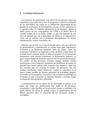 5. Cronología del proyecto


  En el proceso de organización y de control de un proyecto, tiene una
importancia muy particular el acto de programar o calcular la duración
de las actividades, las cuales no se diferencian mayormente de las
propias de un proyecto de investigación, a lo que se hizo referencia en
el capítulo sobre "El régimen operacional en un proyecto", donde se
habló acerca de los crono-gramas, los CPM o el PERT. Pero la
variable tiempo no es un hecho aislado, ya que ésta depende de una
serie de factores que van a determinar sus límites y su organización,
como son su relación con el problema, principalmente de costos,
administración, control, resultados, etc.

  Sabemos que no sólo en el caso de los proyectos, sino en el proceso
de programación y planificación, el tiempo tiene gran importancia.
Conforme a su dimensión temporal, tanto los planes, como los
programas o proyectos se organizan a corto, mediano o largo plazo, de
acuerdo con el contexto donde se ubica el proyecto. En los proyectos
económicos tiene enorme importancia la delimitación temporal, ya
que a mayor tiempo de duración, mayores son los costos del proyecto.
En cambio en los proyectos sociales, aunque también existen
restricciones a nivel temporal, igualmente por problemas de costos, en
general éstos tienen carácter más extensivo que intensivo. Aquí hay
que recordar que con relación al tiempo, los proyectos son casi
siempre clasificados como "intensivos" cuando se concentra, en el
mayor tiempo posible, un número apreciable de actividades propias.
En cambio en los proyectos "extensivos", las acciones se prolongan en
el tiempo, ya que, a la postre, los aspectos humanos y sociales exigen
un desarrollo más profundo y elaborado.

  La determinación de los plazos de las actividades a realizar es un
punto que exige una planificación más rígida en los proyectos
económicos y más flexibles en los proyectos sociales o culturales. De
igual manera, las tareas de control exigen el cumplimiento de los
plazos previstos para la ejecución de las diferentes etapas y
actividades.
 