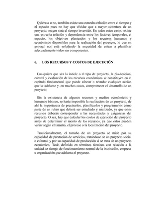 Quiérase o no, también existe una estrecha relación entre el tiempo y
el espacio pues no hay que olvidar que a mayor cobertura de un
proyecto, mayor será el tiempo invertido. En todos estos casos, existe
una estrecha relación y dependencia entre los factores temporales, el
espacio, los objetivos planteados y los recursos humanos y
económicos disponibles para la realización del proyecto, lo que en
general nos está señalando la necesidad de entrar a planificar
adecuadamente todos sus componentes.


6.   LOS RECURSOS Y COSTOS DE EJECUCIÓN


  Cualquiera que sea la índole o el tipo de proyecto, la pla-neación,
control y evaluación de los recursos económicos se constituyen en el
capítulo fundamental que puede afectar o retardar cualquier acción
que se adelante y, en muchos casos, comprometer el desarrollo de un
proyecto.

  Sin la existencia de algunos recursos y medios económicos y
humanos básicos, se haría imposible la realización de un proyecto, de
ahí la importancia de precisarlos, planificarlos y programarlos como
parte de un rubro que deberá ser estudiado y analizado, ya que estos
recursos deberán corresponder a las necesidades y exigencias del
proyecto. O sea, hay que calcular los costos de ejecución del proyecto
antes de determinar el monto de los recursos, ya que éstos pueden
variar según el tamaño, el proceso o la localización del proyecto.

  Tradicionalmente, el tamaño de un proyecto se mide por su
capacidad de prestación de servicios, tratándose de un proyecto social
o cultural, y por su capacidad de producción si se trata de un proyecto
económico. Todo definido en términos técnicos con relación a la
unidad de tiempo de funcionamiento normal de la institución, empresa
u organización que adelanta el proyecto.
 