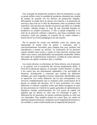 Este concepto de producción normal es fácil de determinar, ya que
se puede definir como la cantidad de productos obtenidos por unidad
de tiempo de acuerdo con los factores de producción elegidos.
Obviamente se podrá decir lo mismo con relación a la prestación de
servicios, pues ésta no es fácil de determinar como un producto final
específico, sino que hay que atender un proceso que debe ser evaluado
o medido. Además porque se trata de una actividad humana no
productiva en sentido económico. Y ello se puede comprobar si se
trata de un proyecto cultural o educativo, que busca resultados muy
concretos, como por ejemplo, la creación de un centro cultural o
buscar elevar los niveles pedagógicos de una escuela.

  Por lo general los costos son definidos como los valores que
representan el monto total de gastos y consumos, real o
convencionalmente invertidos, para comprar una cosa, producir una
manufactura o prestar un servicio. La realización de un proyecto
supone siempre unos costos, y quien no haya previsto recursos para
cubrir estos costos, está planteando una propuesta irrealizable. Dentro
del campo de la planificación económica, se habla de costos directos,
indirectos, de capital, corrientes, fijos y variables.

  Los costos directos se relacionan, de forma directa, con el proyecto
y, en general, con la prestación del servicio propiamente dicho. A
nivel de la educación superior, el concepto "costos directos" se aplica
a los costos que son directamente imputables a las actividades de
docencia, investigación y extensión que realizan las diferentes
unidades, por tener asignados recursos claramente identificables para
su operación. Los costos indirectos son los que corresponden a los
servicios complementarios que se originan como consecuencia de la
puesta en marcha del proyecto. En el área económica, los costos
indirectos se refieren a aquellos costos que deben recargarse al valor
de una mercancía en virtud de los gastos generales de administración,
alquileres, energía, amortizaciones, etc. Los costos de capital son
aquellos que no alteran su valor una vez efectuado el gasto. A
diferencia de los anteriores, los gastos corrientes pierden su valor una
vez efectuados. Pero también existen los costos fijos, los cuales no
registran ninguna alteración, cualquiera sea la magnitud del proyecto y
las variables, y están condicionados por la magnitud del proyecto.
 
