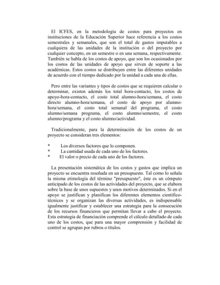 El ICFES, en la metodología de costos para proyectos en
instituciones de la Educación Superior hace referencia a los costos
semestrales y semanales, que son el total de gastos imputables a
cualquiera de las unidades de la institución o del proyecto por
cualquier concepto, en un semestre o en una semana, respectivamente.
También se habla de los costos de apoyo, que son los ocasionados por
los costos de las unidades de apoyo que sirven de soporte a las
académicas. Estos costos se distribuyen entre las diferentes unidades
de acuerdo con el tiempo dedicado por la unidad a cada una de ellas.

  Pero entre las variantes y tipos de costos que se requieren calcular o
determinar, existen además los total hora-contacto, los costos de
apoyo-hora-contacto, el costo total alumno-hora/semana, el costo
directo alumno-hora/semana, el costo de apoyo por alumno-
hora/semana, el costo total semanal del programa, el costo
alumno/semana programa, el costo alumno/semestre, el costo
alumno/programa y el costo alumno/actividad.

  Tradicionalmente, para la determinación de los costos de un
proyecto se consideran tres elementos:

*     Los diversos factores que lo componen.
*     La cantidad usada de cada uno de los factores.
*     El valor o precio de cada uno de los factores.

  La presentación sistemática de los costos y gastos que implica un
proyecto se encuentra reseñada en un presupuesto. Tal como lo señala
la misma etimología del término "presupuesto", éste es un cómputo
anticipado de los costos de las actividades del proyecto, que se elabora
sobre la base de unos supuestos y unos motivos determinados. Si en el
apoyo se justifican y planifican los diferentes elementos científico-
técnicos y se organizan las diversas actividades, es indispensable
igualmente justificar y establecer una estrategia para la consecución
de los recursos financieros que permitan llevar a cabo el proyecto.
Esta estrategia de financiación comprende el cálculo detallado de cada
uno de los costos, que para una mayor comprensión y facilidad de
control se agrupan por rubros o títulos.
 
