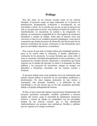 Prólogo
  Hoy día, tanto, en las ciencias sociales como en las ciencias
factuales, el proyecto ocupa un lugar importante en el proceso de
planificación, programación, evaluación e investigación de sus
actividades y tareas. No es extraño que así sea, ya que un proyecto no
sólo es una guía para la acción, sino también un factor de cambio y de
transformación, un mecanismo de unidad y de integración. Es,
además, un instrumento inseparable de la vida orgánica de numerosas
disciplinas y campos de trabajo. Tanto para el maestro rural, que
convierte su clase en un verdadero proyecto pedagógico, como para el
economista que diseña proyectos de desarrollo que hacen parte de las
políticas económicas de un país, el proyecto es una herramienta clave
para sus actividades educativas y económicas.

  Pero a pesar de que todo el mundo utiliza esta modalidad operativa,
poco se ha escrito sobre la estructura, el diseño, elaboración y
evaluación de los proyectos. La escasa literatura que existe sobre el
tema se encuentra vinculada principalmente al área económica, y son
numerosas las variantes técnicas, financieras y económicas que tienen
relación con el estudio del mercado, la oferta y la demanda, las obras
públicas y los proyectos de inversiones, aunque no siempre son
aplicables a disciplinas vinculadas con las ciencias sociales y
humanas.

  El presente trabajo tiene como propósito servir de instrumento para
quienes desean utilizar el proyecto en sus actividades académicas o
profesionales. No tiene ninguna pretensión de tipo teórico o
conceptual, sólo pretende contribuir a la definición de una
metodología y de una técnica que no ha sido claramente precisada,
debido a la propia ambigüedad del término.

  Si bien se han conservado algunas características fundamentales del
proyecto económico (conceptos, variables, parámetros y técnicas
propios del sector), surge la necesidad de replantearse numerosos
criterios y formas de trabajo no compatibles con las actividades
propias de las ciencias sociales, que se han identificado
tradicionalmente con posturas más cualitativas, flexibles y globales
que las vigentes en el campo económico.
 