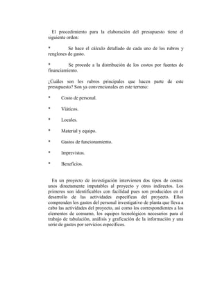 El procedimiento para la elaboración del presupuesto tiene el
siguiente orden:

*         Se hace el cálculo detallado de cada uno de los rubros y
renglones de gasto.

*         Se procede a la distribución de los costos por fuentes de
financiamiento.

¿Cuáles son los rubros principales que hacen parte de este
presupuesto? Son ya convencionales en este terreno:

*     Costo de personal.

*     Viáticos.

*     Locales.

*     Material y equipo.

*     Gastos de funcionamiento.

*     Imprevistos.

*     Beneficios.


  En un proyecto de investigación intervienen dos tipos de costos:
unos directamente imputables al proyecto y otros indirectos. Los
primeros son identificables con facilidad pues son producidos en el
desarrollo de las actividades específicas del proyecto. Ellos
comprenden los gastos del personal investigativo de planta que lleva a
cabo las actividades del proyecto, así como los correspondientes a los
elementos de consumo, los equipos tecnológicos necesarios para el
trabajo de tabulación, análisis y graficación de la información y una
serie de gastos por servicios específicos.
 