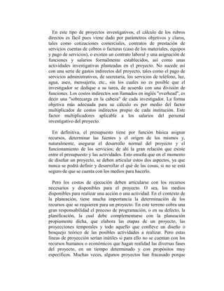 En este tipo de proyectos investigativos, el cálculo de los rubros
directos es fácil pues viene dado por parámetros objetivos y claros,
tales como cotizaciones comerciales, contratos de prestación de
servicios cuentas de cobros o facturas (caso de los materiales, equipos
y pago de servicios), o existen un contrato laboral y una asignación de
funciones y salarios formalmente establecidos, así como unas
actividades investigativas planteadas en el proyecto. No sucede así
con una serie de gastos indirectos del proyecto, tales como el pago de
servicios administrativos, de secretaría, los servicios de teléfono, luz,
agua, aseo, mensajería, etc., sin los cuales no es posible que el
investigador se dedique a su tarea, de acuerdo con una división de
funciones. Los costos indirectos son llamados en inglés "overhead", es
decir una "sobrecarga en la cabeza" de cada investigador. La forma
objetiva más adecuada para su cálculo es por medio del factor
multiplicador de costos indirectos propio de cada institución. Este
factor multiplicadores aplicable a los salarios del personal
investigativo del proyecto.

  En definitiva, el presupuesto tiene por función básica asignar
recursos, determinar las fuentes y el origen de los mismos y,
naturalmente, asegurar el desarrollo normal del proyecto y el
funcionamiento de los servicios; de ahí la gran relación que existe
entre el presupuesto y las actividades. Esto enseña que en el momento
de diseñar un proyecto, se deben articular estos dos aspectos, ya que
nunca se podrá definir y desarrollar el qué de las cosas, si no se está
seguro de que se cuenta con los medios para hacerlo.

  Pero los costos de ejecución deben articularse con los recursos
necesarios y disponibles para el proyecto. O sea, los medios
disponibles para realizar una acción o una actividad. En el contexto de
la planeación, tiene mucha importancia la determinación de los
recursos que se requieren para un proyecto. En este terreno cobra una
gran responsabilidad el proceso de programación, o en su defecto, la
planificación, la cual debe complementarse con la planeación
propiamente dicha, que elabora las etapas de un proyecto, las
proyecciones temporales y todo aquello que conlleve un diseño o
bosquejo teórico de las posibles actividades a realizar. Pero estas
líneas de proyección serían inútiles si para ello no se cuentan con los
recursos humanos o económicos que hagan realidad las diversas fases
del proyecto, en un tiempo determinado y con propósitos muy
específicos. Muchas veces, algunos proyectos han fracasado porque
 
