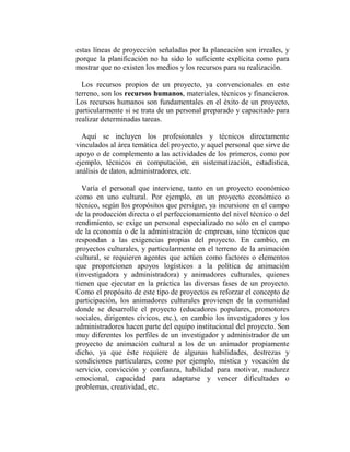 estas líneas de proyección señaladas por la planeación son irreales, y
porque la planificación no ha sido lo suficiente explícita como para
mostrar que no existen los medios y los recursos para su realización.

  Los recursos propios de un proyecto, ya convencionales en este
terreno, son los recursos humanos, materiales, técnicos y financieros.
Los recursos humanos son fundamentales en el éxito de un proyecto,
particularmente si se trata de un personal preparado y capacitado para
realizar determinadas tareas.

  Aquí se incluyen los profesionales y técnicos directamente
vinculados al área temática del proyecto, y aquel personal que sirve de
apoyo o de complemento a las actividades de los primeros, como por
ejemplo, técnicos en computación, en sistematización, estadística,
análisis de datos, administradores, etc.

  Varía el personal que interviene, tanto en un proyecto económico
como en uno cultural. Por ejemplo, en un proyecto económico o
técnico, según los propósitos que persigue, ya incursione en el campo
de la producción directa o el perfeccionamiento del nivel técnico o del
rendimiento, se exige un personal especializado no sólo en el campo
de la economía o de la administración de empresas, sino técnicos que
respondan a las exigencias propias del proyecto. En cambio, en
proyectos culturales, y particularmente en el terreno de la animación
cultural, se requieren agentes que actúen como factores o elementos
que proporcionen apoyos logísticos a la política de animación
(investigadora y administradora) y animadores culturales, quienes
tienen que ejecutar en la práctica las diversas fases de un proyecto.
Como el propósito de este tipo de proyectos es reforzar el concepto de
participación, los animadores culturales provienen de la comunidad
donde se desarrolle el proyecto (educadores populares, promotores
sociales, dirigentes cívicos, etc.), en cambio los investigadores y los
administradores hacen parte del equipo institucional del proyecto. Son
muy diferentes los perfiles de un investigador y administrador de un
proyecto de animación cultural a los de un animador propiamente
dicho, ya que éste requiere de algunas habilidades, destrezas y
condiciones particulares, como por ejemplo, mística y vocación de
servicio, convicción y confianza, habilidad para motivar, madurez
emocional, capacidad para adaptarse y vencer dificultades o
problemas, creatividad, etc.
 