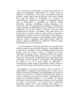 En un proyecto de investigación se requiere del concurso de un
equipo de investigadores, especializados en el diseño, técnica y
análisis de la información, y de los que se denominan asesores del
proyecto, aunque según el tipo de proyecto, estos últimos pueden
hacer parte del equipo de investigación. Si el proyecto es
interdisciplinario, intervienen en el grupo de investigación diversos
tipos de profesionales y especialistas de diferentes campos
(psicólogos, sociólogos, antropólogos, médicos, pedagogos, etc.).
Cuando son varios los especialistas que participan, se constituye un
equipo polivalente o interdisciplinario, cuya coordinación es de gran
importancia, no sólo para orientar el proyecto, sino para evitar
yuxtaposición de estudios y actividades, como suele ocurrir en la
mayoría de los proyectos donde se suman diversas concepciones,
especialidades y puntos de vista. De igual manera, existen asesores o
consultores sobre temas propios de la especialidad, como por ejemplo,
equipo de cálculo y estadística, grupo técnico-auxiliar, equipo de
encuesta, equipo de codificación y compilación mecánica, equipo
administrativo y de servicios generales.

  Los recursos técnicos y materiales disponibles van a depender de los
medios económicos con que cuenta el proyecto, ya que pueden variar
si el proyecto se encuentra o no bien respaldado económicamente. En
muchos casos, los recursos técnicos y materiales son buenos
facilitadores de algunas tareas y actividades propias del proyecto,
sobre todo cuando trabaja mucha gente en éste o es muy complejo.
Procesos de corta duración y de baja cobertura no exigen equipos muy
sofisticados, ya que en materia de costos puede ser contraproducente.
En cambio, el uso de un buen sistema de computación o
sistematización, cuando el flujo de información es intenso, reduce los
costos del trabajo-tiempo del personal que interviene en el proyecto.

  Con respecto a los recursos financieros, como se dijo, de su
disponibilidad va a depender el éxito del proyecto. Lo ideal es que se
efectúe un estudio de factibilidad o de prefactibilidad para calcular los
costos de un proyecto y se evalúe la posibilidad de que existen los
recursos financieros para asumir estos costos. Tradicionalmente se
organiza un calendario financiero, el cual establece una relación
directa entre el tipo de actividades que se realizará, el costo por unidad
de tiempo o de dificultad, y los recursos reales o potenciales
disponibles. Muchas veces, ciertas actividades son reducidas a su
mínima expresión porque se carece de los medios para extenderlas o
 