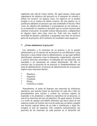 ampliarlas más allá de ciertos límites. De igual manera, tienen gran
importancia los objetivos del proyecto en el momento de calcular o
definir los recursos. En algunos casos, los objetivos no se pueden
cumplir si no se cuenta con dichos recursos. De esta manera, no se
justificaría adelantar un proyecto que está condenado al fracaso. Otras
veces, los cálculos del calendario o el presupuesto no son realistas, y
en su desarrollo se comienza a descubrir que no existen recursos para
culminar el proyecto. Se pueden realizar adecuaciones o adaptaciones
en algunos casos, pero otras veces no. Todo esto nos enseña la
necesidad de planear y planificar o programar muy bien los diversos
pasos de un proyecto, de lo contrario, los resultados serán negativos.


7. ¿Cómo administrar el proyecto?

  Los elementos y la estructura de un proceso y de la gestión
administrativa en el contexto de un proyecto no son diferentes a otras
funciones y áreas donde actúa la administración, ya que aquí también
identificamos elementos como la planeación, organización, ejecución
y control, funciones articuladas y coordinadas por una dirección, una
autoridad o un mecanismo de control determinado. De ello se
concluye que la ejecución de un proyecto es fundamentalmente una
tarea de administración. El proceso de administración de un proyecto,
implica cinco funciones básicas:

*     Planificar.
*     Organizar.
*     Coordinar.
*     Dirigir.
*     Controlar y evaluar.

  Naturalmente, el modo de disponer una estructura de referencias
operativas, que permita tomar las decisiones de cada día y fijar los
procedimientos para realizar y evaluar las acciones capaces de
responder a los propósitos y objetivos específicos de un proyecto, es
una de las funciones del acto de planificar. De igual manera, la forma
o el estilo de agrupar actividades diferentes que hacen parte de una
empresa común, de realizar una cosa de modo que sus partes cumplan
una función especial dentro de un todo o contribuyan a algún fin,
compete al acto de organizar. Ello comporta necesariamente una
precisión de las funciones de cada persona en el desarrollo del
 