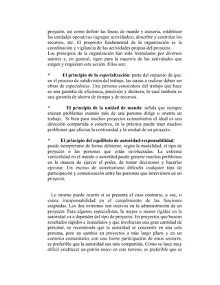 proyecto, así como definir las líneas de mando y asesoría, establecer
las unidades operativas (agrupar actividades), describir y controlar los
recursos, etc. El propósito fundamental de la organización es la
coordinación y vigilancia de las actividades propias del proyecto.
Los principios de la organización han sido formulados por diversos
autores y, en general, rigen para la mayoría de las actividades que
exigen y requieren esta acción. Ellos son:

*       El principio de la especialización: parte del supuesto de que,
en el proceso de subdivisión del trabajo, las tareas a realizar deben ser
obras de especialistas. Una persona conocedora del trabajo que hace
es una garantía de eficiencia, precisión y destreza, lo cual también es
una garantía de ahorro de tiempo y de recursos.

*         El principio de la unidad de mando: señala que siempre
existen problemas cuando más de una persona dirige u orienta un
trabajo. Si bien para muchos proyectos comunitarios el ideal es una
dirección compartida o colectiva, en la práctica puede traer muchos
problemas que afectan la continuidad y la unidad de un proyecto.

*      El principio del equilibrio de autoridad-responsabilidad:
puede interpretarse de forma diferente, según la modalidad, el tipo de
proyecto o las personas que están involucradas. La extrema
verticalidad en el mando o autoridad puede generar muchos problemas
en la manera de ejercer el poder, de tomar decisiones y hacerlas
ejecutar. Un exceso de autoritarismo dificulta cualquier tipo de
participación y comunicación entre las personas que intervienen en un
proyecto.


  Lo mismo puede ocurrir si se presenta el caso contrario, o sea, si
existe irresponsabilidad en el cumplimiento de las funciones
asignadas. Los dos extremos son nocivos en la administración de un
proyecto. Para algunos especialistas, la mayor o menor rigidez en la
autoridad va a depender del tipo de proyecto. En proyectos que buscan
resultados rápidos e inmediatos y que involucran una gran cantidad de
personal, se recomienda que la autoridad se concentre en una sola
persona, pero en cambio en proyectos a más largo plazo y en un
contexto comunitario, con una fuerte participación de estos sectores,
es preferible que la autoridad sea más compartida. Como se hace muy
difícil establecer un patrón único en este terreno, es preferible que se
 