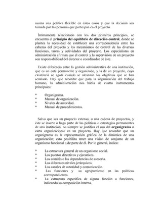asuma una política flexible en estos casos y que la decisión sea
tomada por las personas que participan en el proyecto.

  Íntimamente relacionado con los dos primeros principios, se
encuentra el principio del equilibrio de dirección-control, donde se
plantea la necesidad de establecer una correspondencia entre las
cabezas del proyecto y los mecanismos de control de las diversas
funciones, tareas y actividades del proyecto. Los especialistas en
administración afirman que el control y la supervisión de un proyecto
son responsabilidad del director o coordinador de éste.

  Existe diferencia entre la gestión administrativa de una institución,
que es un ente permanente y organizado, y la de un proyecto, cuya
existencia se agota cuando se alcanzan los objetivos que se han
señalado. Hay que recordar que para la organización del trabajo
humano, la administración nos habla de cuatro instrumentos
principales:

*     Organigrama.
*     Manual de organización.
*     Niveles de autoridad.
*     Manual de procedimientos.


  Salvo que sea un proyecto extenso, o una cadena de proyectos, y
éste se inserte o haga parte de las políticas o estrategias permanentes
de una institución, no siempre se justifica el uso del organigrama o
carta organizacional en un proyecto. Hay que recordar que un
organigrama es la representación gráfica de la dinámica de una
organización; esto posibilita tener una visión de conjunto de un
organismo funcional o de parte de él. Por lo general, indica:

*      La estructura general de un organismo social.
*      Los puestos directivos y ejecutivos.
*      Los comités o las dependencias de asesoría.
*      Los diferentes niveles jerárquicos.
*      Los canales de autoridad y comunicación.
*      Las funciones y          su agrupamiento en las políticas
      correspondientes.
*      La estructura específica de alguna función o funciones,
      indicando su composición interna.
 