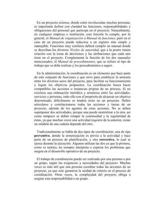 En un proyecto extenso, donde estén involucradas muchas personas,
es importante definir con claridad las funciones, responsabilidades y
obligaciones del personal que participa en el proyecto. Naturalmente,
en cualquier empresa o institución, esta función la cumple, por lo
general, el Manual de organización o Manual de funciones, pero en el
caso de un proyecto puede reducirse a un registro más simple y
manejable. Funciones muy similares deberá cumplir un manual donde
se describan los diversos Niveles de autoridad, que a la postre tienen
relación con la toma de decisiones y las atribuciones que cada uno
tiene en el proyecto. Complementa la función de los dos manuales
mencionados, el Manual de procedimientos, que se refiere al tipo de
trabajo que se debe realizar y los procedimientos a seguir.

  En la administración, la coordinación es un elemento que hace parte
de este conjunto de funciones y que sirve para establecer la armonía
entre los diversos actos del proyecto, para facilitar su funcionamiento
y lograr los objetivos propuestos. La coordinación busca hacer
compatibles las acciones o instancias propias de un proceso. Si no
existiera una ordenación metódica y armónica entre las actividades,
servicios y personas, todo ello con el propósito de alcanzar un objetivo
determinado, difícilmente se tendría éxito en un proyecto. Deben
articularse y correlacionarse todas las acciones y tareas de un
proyecto, además de los agentes de estas acciones. No se deben
superponer dos actividades, porque una puede neutralizar a la otra, así
como tampoco se deben romper la continuidad y la regularidad de
éstas, ya que muchas veces una actividad requiere de la anterior, como
un eslabón de una cadena depende del otro.

  Tradicionalmente se habla de dos tipos de coordinación: una de tipo
preventivo, donde la armonización es previa a la actividad y hace
parte de un proceso de planificación, y otra correctiva, la cual se
ejerce durante la ejecución. Algunos utilizan las dos ya que la primera,
como es teórica, no siempre interpreta o expresa los problemas que
surgen en el desarrollo operativo de un proyecto.

  El trabajo de coordinación puede ser realizado por una persona o por
un grupo, según las exigencias y necesidades del proyecto. Muchas
veces es más útil que una persona coordine todas las acciones de un
proyecto, ya que esto garantiza la unidad de criterio en el proceso de
coordinación. Otras veces, la complejidad del proyecto obliga a
asignar esta responsabilidad a un grupo.
 