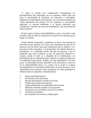 ¿Y cómo se efectúa esta coordinación? Naturalmente los
procedimientos más adecuados son las reuniones, donde cada uno
tiene la oportunidad de identificar sus funciones y actividades,
también los coordinadores las conocerán y de esta manera tendrán una
visión panorámica del proceso. En las reuniones se intercambian
opiniones, se conocen problemas y se buscan soluciones que
contribuyan a facilitar las tareas de coordinación y de articulación de
todas las partes.

  Dirigir supone muchas responsabilidades ya que, a la postre, tanto
lo bueno como lo malo de un proyecto se asocia con la persona que lo
dirige y lo orienta.

  Existen muchas discusiones y polémicas en torno a los sistemas de
dirección ya que, quiérase o no, éstos van a determinar el curso de un
proyecto, por tal razón, tiene gran importancia que se defina si va a
prevaler el estilo autocrático o el democrático. El carácter directivo o
participativo va a depender mucho del tipo de proyecto o de los
propósitos que éste se plantea, ya que los proyectos educativos y
sociales, donde el éxito va a depender de la colaboración y la
participación de la comunidad social o educativa, exigen una dirección
o coordinación más abierta, flexible y de tipo participativo. En estos
casos, la mentalidad cerrada, inflexible en las decisiones y exclusiva
en la responsabilidad nunca va a contar con la ayuda y el apoyo
incondicional de los presuntos beneficiarios de estos proyectos. Si el
responsable de un proyecto desea incorporar un estilo participativo,
deberá asumir los siguientes comportamientos:

*     Poseer mentalidad abierta.
*     Ser flexible en las decisiones.
*     Otorgar participación en todos los niveles.
*     Proporcionar amplia participación.
*     Vigilar globalmente el cumplimiento de las tareas.
*     Mantener constante contacto con el personal.
*     Sincronizar sus actividades con las de los demás.
*     Colaborar eficazmente.
*     Ser respetuoso de las ideas y trabajo ajeno.
 